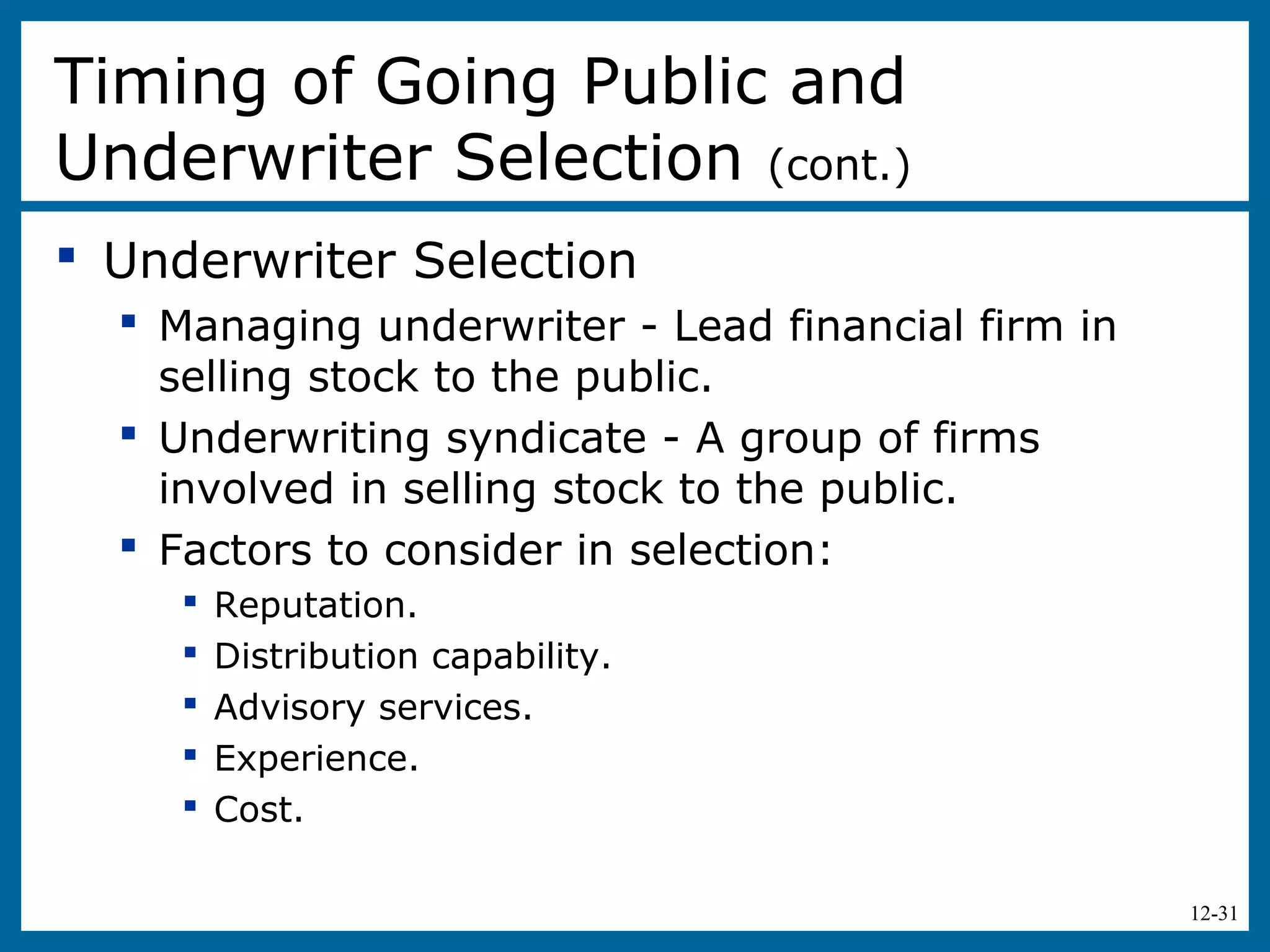 12-31
 Underwriter Selection
 Managing underwriter - Lead financial firm in
selling stock to the public.
 Underwriting syndicate - A group of firms
involved in selling stock to the public.
 Factors to consider in selection:
 Reputation.
 Distribution capability.
 Advisory services.
 Experience.
 Cost.
Timing of Going Public and
Underwriter Selection (cont.)
 