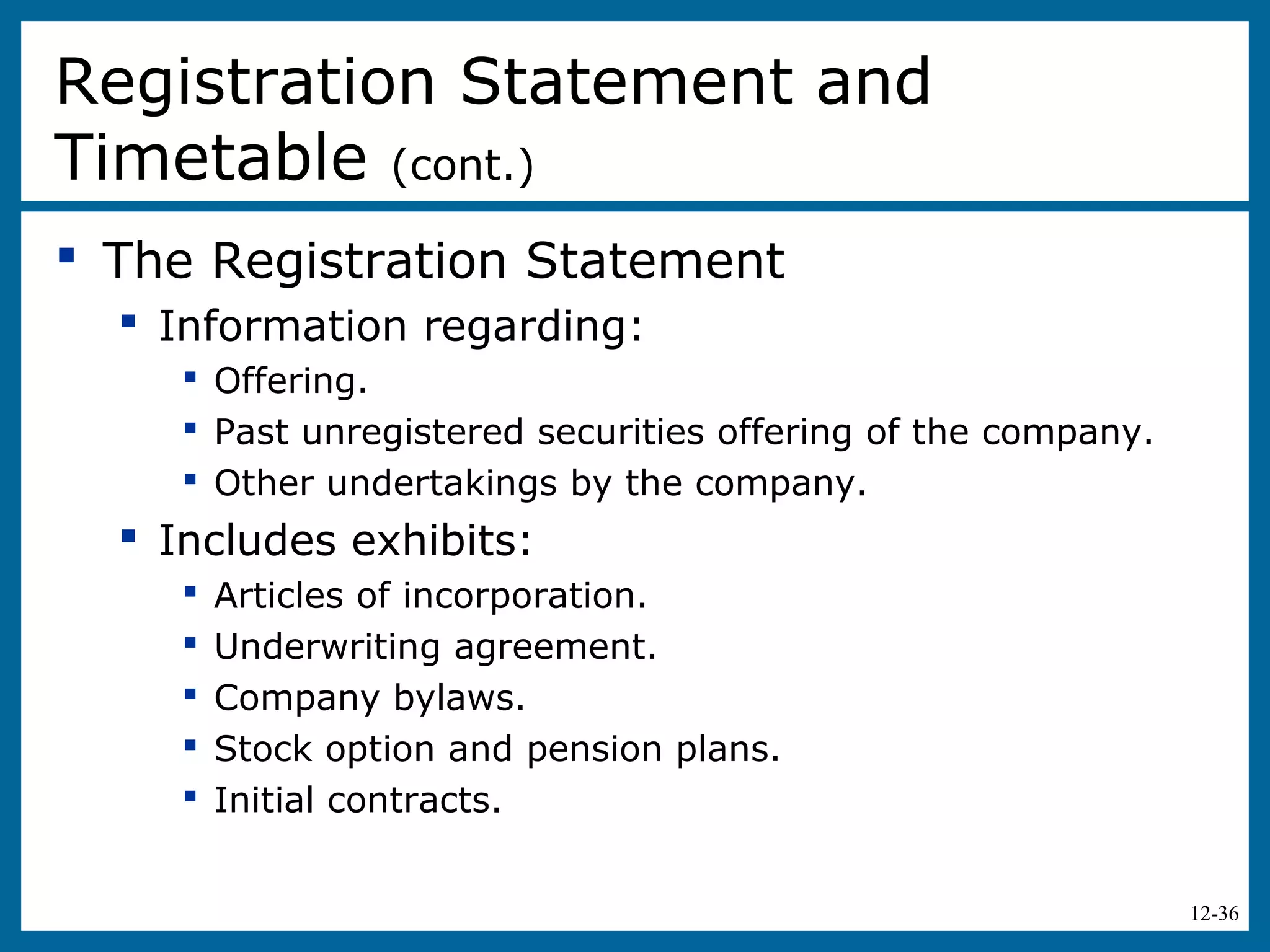12-36
 The Registration Statement
 Information regarding:
 Offering.
 Past unregistered securities offering of the company.
 Other undertakings by the company.
 Includes exhibits:
 Articles of incorporation.
 Underwriting agreement.
 Company bylaws.
 Stock option and pension plans.
 Initial contracts.
Registration Statement and
Timetable (cont.)
 
