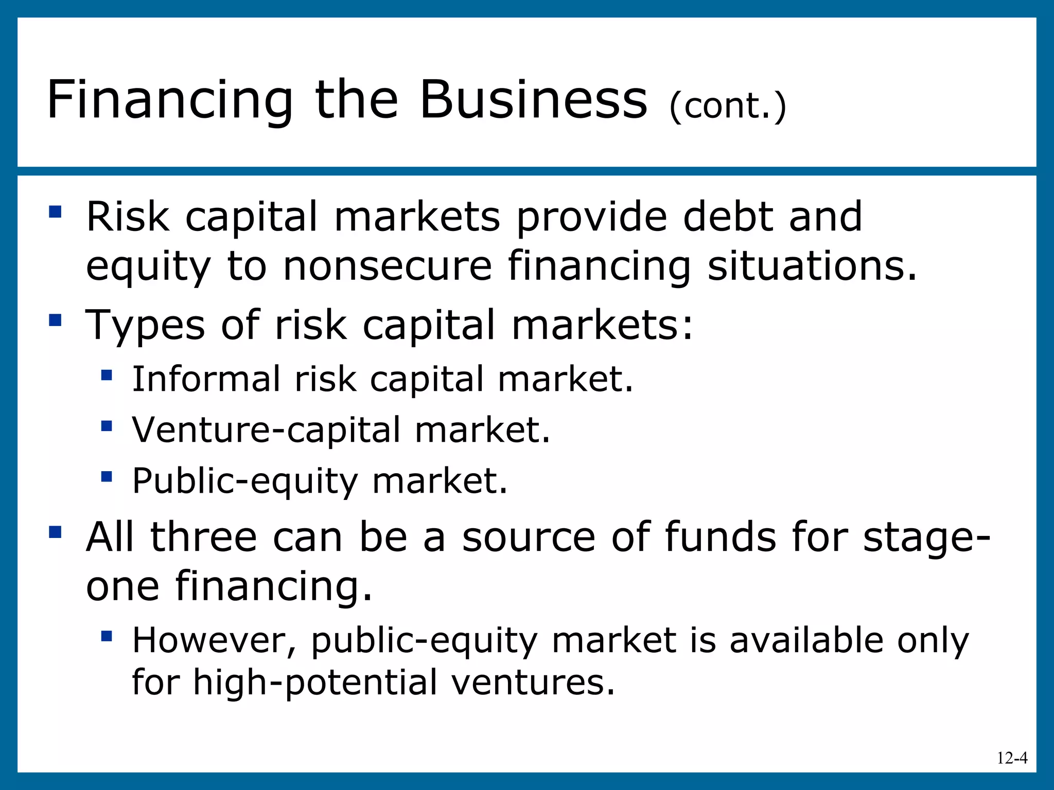 12-4
 Risk capital markets provide debt and
equity to nonsecure financing situations.
 Types of risk capital markets:
 Informal risk capital market.
 Venture-capital market.
 Public-equity market.
 All three can be a source of funds for stage-
one financing.
 However, public-equity market is available only
for high-potential ventures.
Financing the Business (cont.)
 