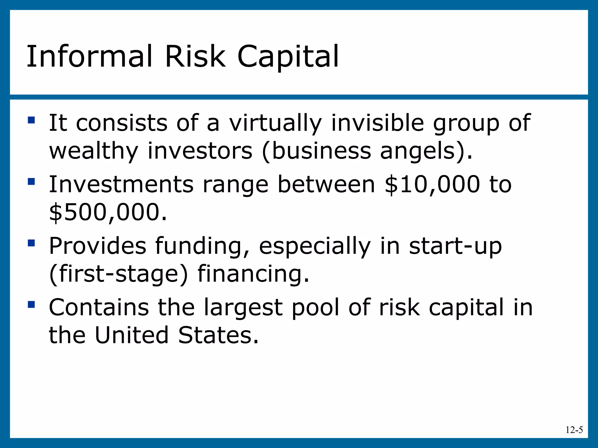 12-5
Informal Risk Capital
 It consists of a virtually invisible group of
wealthy investors (business angels).
 Investments range between $10,000 to
$500,000.
 Provides funding, especially in start-up
(first-stage) financing.
 Contains the largest pool of risk capital in
the United States.
 