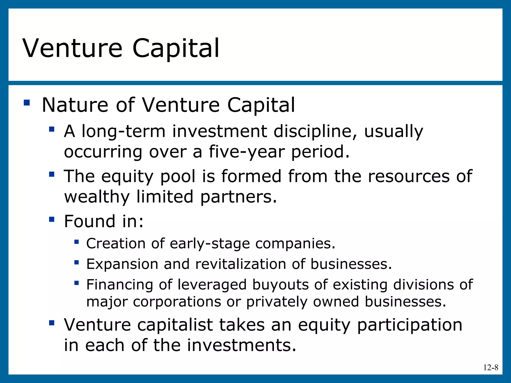 12-8
Venture Capital
 Nature of Venture Capital
 A long-term investment discipline, usually
occurring over a five-year period.
 The equity pool is formed from the resources of
wealthy limited partners.
 Found in:
 Creation of early-stage companies.
 Expansion and revitalization of businesses.
 Financing of leveraged buyouts of existing divisions of
major corporations or privately owned businesses.
 Venture capitalist takes an equity participation
in each of the investments.
 
