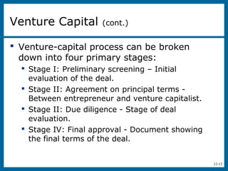 12-13
 Venture-capital process can be broken
down into four primary stages:
 Stage I: Preliminary screening – Initial
evaluation of the deal.
 Stage II: Agreement on principal terms -
Between entrepreneur and venture capitalist.
 Stage II: Due diligence - Stage of deal
evaluation.
 Stage IV: Final approval - Document showing
the final terms of the deal.
Venture Capital (cont.)
 
