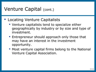 12-14
 Locating Venture Capitalists
 Venture capitalists tend to specialize either
geographically by industry or by size and type of
investment.
 Entrepreneur should approach only those that
may have an interest in the investment
opportunity.
 Most venture capital firms belong to the National
Venture Capital Association.
Venture Capital (cont.)
 