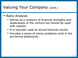 12-18
 Ratio Analysis
 Serves as a measure of financial strengths and
weaknesses of the venture but should be used
with caution.
 It is typically used on actual financial results.
 Provides a sense of where problems exist in the
pro forma statements.
Valuing Your Company (cont.)
 