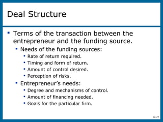12-27
Deal Structure
 Terms of the transaction between the
entrepreneur and the funding source.
 Needs of the funding sources:
 Rate of return required.
 Timing and form of return.
 Amount of control desired.
 Perception of risks.
 Entrepreneur’s needs:
 Degree and mechanisms of control.
 Amount of financing needed.
 Goals for the particular firm.
 