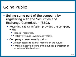 12-28
Going Public
 Selling some part of the company by
registering with the Securities and
Exchange Commission (SEC).
 Resulting capital infusion provides the company
with:
 Financial resources.
 A relatively liquid investment vehicle.
 Company consequently gains:
 Greater access to capital markets in the future.
 A more objective picture of the public’s perception of
the value of the business.
 