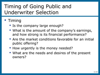 12-30
Timing of Going Public and
Underwriter Selection
 Timing
 Is the company large enough?
 What is the amount of the company’s earnings,
and how strong is its financial performance?
 Are the market conditions favorable for an initial
public offering?
 How urgently is the money needed?
 What are the needs and desires of the present
owners?
 