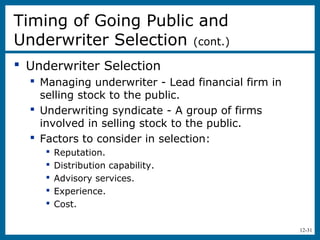 12-31
 Underwriter Selection
 Managing underwriter - Lead financial firm in
selling stock to the public.
 Underwriting syndicate - A group of firms
involved in selling stock to the public.
 Factors to consider in selection:
 Reputation.
 Distribution capability.
 Advisory services.
 Experience.
 Cost.
Timing of Going Public and
Underwriter Selection (cont.)
 