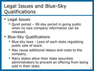 12-38
Legal Issues and Blue-Sky
Qualifications
 Legal Issues
 Quiet period – 90-day period in going public
when no new company information can be
released.
 Blue-Sky Qualifications
 Blue-sky laws - Laws of each state regulating
public sale of stock.
 May cause additional delays and costs to the
company.
 Many states allow their state securities
administrators to prevent an offering from being
sold in their state.
 