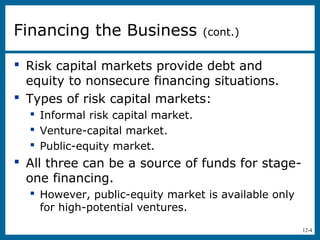12-4
 Risk capital markets provide debt and
equity to nonsecure financing situations.
 Types of risk capital markets:
 Informal risk capital market.
 Venture-capital market.
 Public-equity market.
 All three can be a source of funds for stage-
one financing.
 However, public-equity market is available only
for high-potential ventures.
Financing the Business (cont.)
 