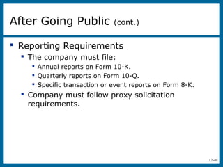 12-40
 Reporting Requirements
 The company must file:
 Annual reports on Form 10-K.
 Quarterly reports on Form 10-Q.
 Specific transaction or event reports on Form 8-K.
 Company must follow proxy solicitation
requirements.
After Going Public (cont.)
 