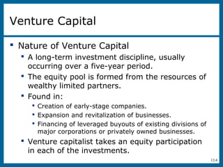 12-8
Venture Capital
 Nature of Venture Capital
 A long-term investment discipline, usually
occurring over a five-year period.
 The equity pool is formed from the resources of
wealthy limited partners.
 Found in:
 Creation of early-stage companies.
 Expansion and revitalization of businesses.
 Financing of leveraged buyouts of existing divisions of
major corporations or privately owned businesses.
 Venture capitalist takes an equity participation
in each of the investments.
 