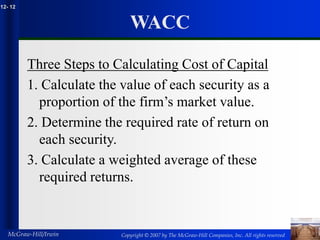 Copyright © 2007 by The McGraw-Hill Companies, Inc. All rights reserved
McGraw-Hill/Irwin
12- 12
WACC
Three Steps to Calculating Cost of Capital
1. Calculate the value of each security as a
proportion of the firm’s market value.
2. Determine the required rate of return on
each security.
3. Calculate a weighted average of these
required returns.
 