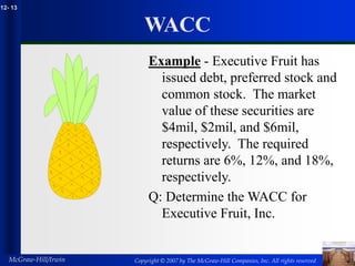 Copyright © 2007 by The McGraw-Hill Companies, Inc. All rights reserved
McGraw-Hill/Irwin
12- 13
WACC
Example - Executive Fruit has
issued debt, preferred stock and
common stock. The market
value of these securities are
$4mil, $2mil, and $6mil,
respectively. The required
returns are 6%, 12%, and 18%,
respectively.
Q: Determine the WACC for
Executive Fruit, Inc.
 