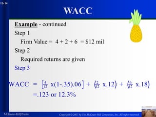 Copyright © 2007 by The McGraw-Hill Companies, Inc. All rights reserved
McGraw-Hill/Irwin
12- 14
WACC
Example - continued
Step 1
Firm Value = 4 + 2 + 6 = $12 mil
Step 2
Required returns are given
Step 3
[ ] ( ) ( )
WACC = x(1-.35).06 + x.12 + x.18
=.123 or 12.3%
4
12
2
12
6
12
 