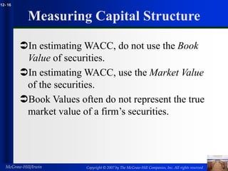 Copyright © 2007 by The McGraw-Hill Companies, Inc. All rights reserved
McGraw-Hill/Irwin
12- 16
Measuring Capital Structure
In estimating WACC, do not use the Book
Value of securities.
In estimating WACC, use the Market Value
of the securities.
Book Values often do not represent the true
market value of a firm’s securities.
 