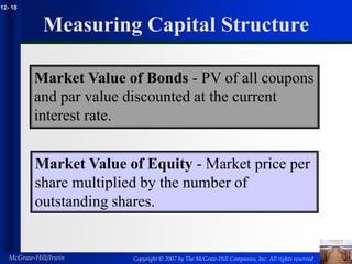 Copyright © 2007 by The McGraw-Hill Companies, Inc. All rights reserved
McGraw-Hill/Irwin
12- 18
Measuring Capital Structure
Market Value of Bonds - PV of all coupons
and par value discounted at the current
interest rate.
Market Value of Equity - Market price per
share multiplied by the number of
outstanding shares.
 