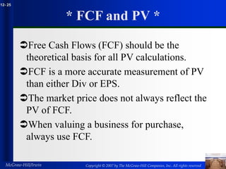 Copyright © 2007 by The McGraw-Hill Companies, Inc. All rights reserved
McGraw-Hill/Irwin
12- 25
* FCF and PV *
Free Cash Flows (FCF) should be the
theoretical basis for all PV calculations.
FCF is a more accurate measurement of PV
than either Div or EPS.
The market price does not always reflect the
PV of FCF.
When valuing a business for purchase,
always use FCF.
 