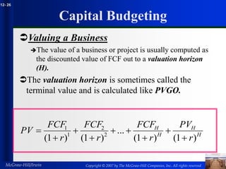 Copyright © 2007 by The McGraw-Hill Companies, Inc. All rights reserved
McGraw-Hill/Irwin
12- 26
Capital Budgeting
Valuing a Business
The value of a business or project is usually computed as
the discounted value of FCF out to a valuation horizon
(H).
The valuation horizon is sometimes called the
terminal value and is calculated like PVGO.
H
H
H
H
r
PV
r
FCF
r
FCF
r
FCF
PV
)
1
(
)
1
(
...
)
1
(
)
1
( 2
2
1
1









 