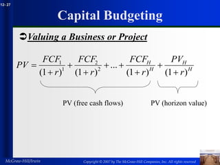 Copyright © 2007 by The McGraw-Hill Companies, Inc. All rights reserved
McGraw-Hill/Irwin
12- 27
Capital Budgeting
Valuing a Business or Project
H
H
H
H
r
PV
r
FCF
r
FCF
r
FCF
PV
)
1
(
)
1
(
...
)
1
(
)
1
( 2
2
1
1









PV (free cash flows) PV (horizon value)
 