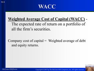 Copyright © 2007 by The McGraw-Hill Companies, Inc. All rights reserved
McGraw-Hill/Irwin
12- 8
WACC
Weighted Average Cost of Capital (WACC) -
The expected rate of return on a portfolio of
all the firm’s securities.
Company cost of capital = Weighted average of debt
and equity returns.
 