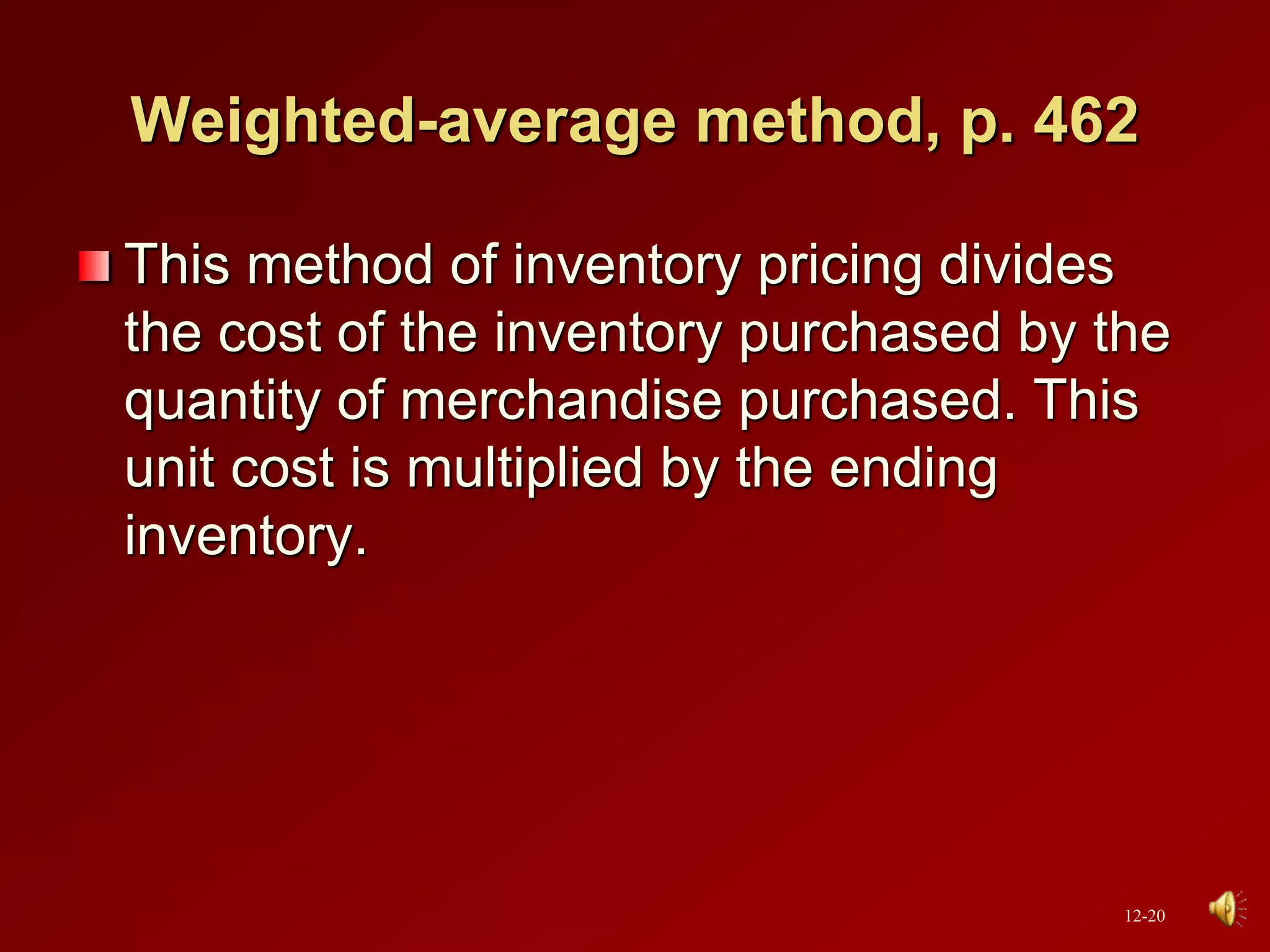 Weighted-average method, p. 462
This method of inventory pricing divides
the cost of the inventory purchased by the
quantity of merchandise purchased. This
unit cost is multiplied by the ending
inventory.
12-20
 
