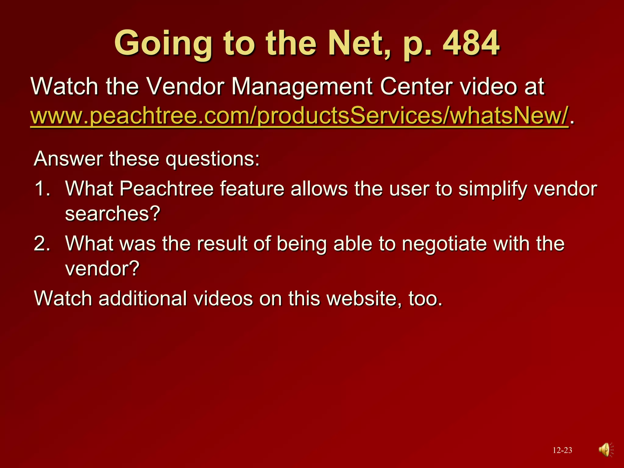 Going to the Net, p. 484
Watch the Vendor Management Center video at
www.peachtree.com/productsServices/whatsNew/.
Answer these questions:
1. What Peachtree feature allows the user to simplify vendor
searches?
2. What was the result of being able to negotiate with the
vendor?
Watch additional videos on this website, too.
12-23
 