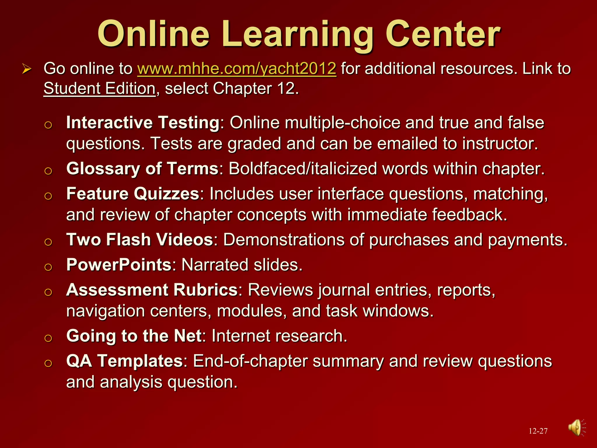 Online Learning Center
 Go online to www.mhhe.com/yacht2012 for additional resources. Link to
Student Edition, select Chapter 12.
o Interactive Testing: Online multiple-choice and true and false
questions. Tests are graded and can be emailed to instructor.
o Glossary of Terms: Boldfaced/italicized words within chapter.
o Feature Quizzes: Includes user interface questions, matching,
and review of chapter concepts with immediate feedback.
o Two Flash Videos: Demonstrations of purchases and payments.
o PowerPoints: Narrated slides.
o Assessment Rubrics: Reviews journal entries, reports,
navigation centers, modules, and task windows.
o Going to the Net: Internet research.
o QA Templates: End-of-chapter summary and review questions
and analysis question.
12-27
 