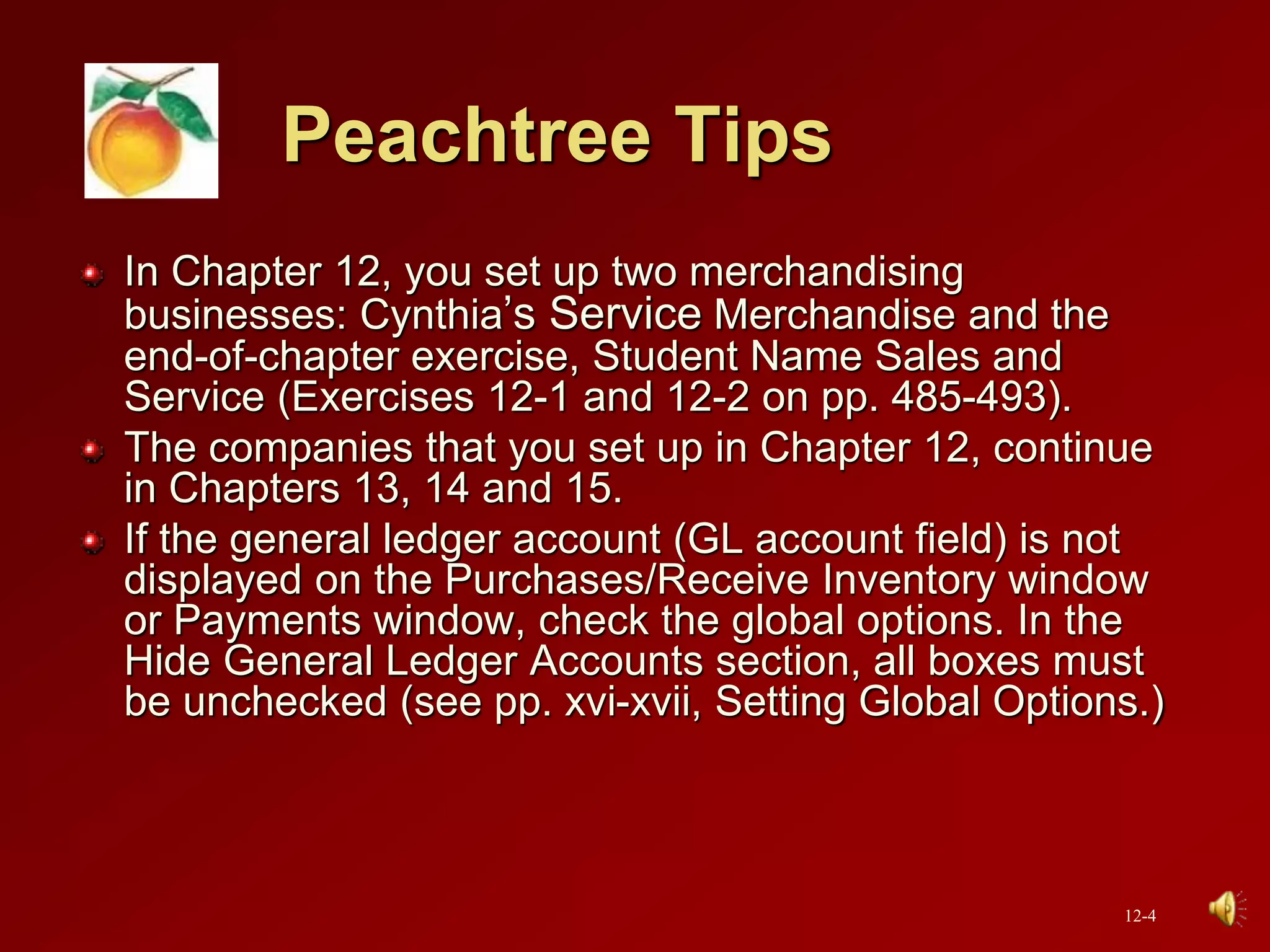Peachtree Tips
In Chapter 12, you set up two merchandising
businesses: Cynthia’s Service Merchandise and the
end-of-chapter exercise, Student Name Sales and
Service (Exercises 12-1 and 12-2 on pp. 485-493).
The companies that you set up in Chapter 12, continue
in Chapters 13, 14 and 15.
If the general ledger account (GL account field) is not
displayed on the Purchases/Receive Inventory window
or Payments window, check the global options. In the
Hide General Ledger Accounts section, all boxes must
be unchecked (see pp. xvi-xvii, Setting Global Options.)
12-4
 