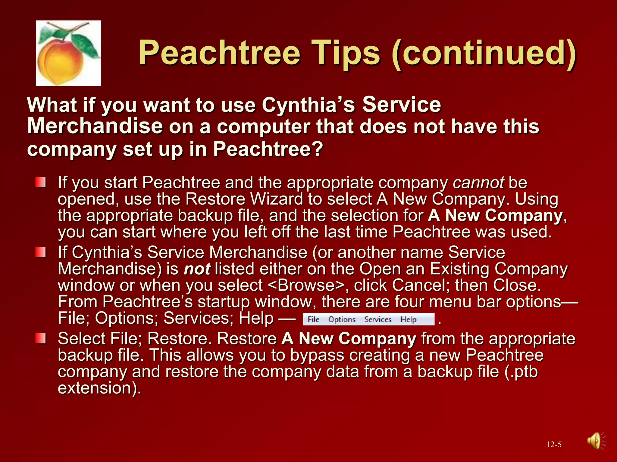 Peachtree Tips (continued)
What if you want to use Cynthia’s Service
Merchandise on a computer that does not have this
company set up in Peachtree?
If you start Peachtree and the appropriate company cannot be
opened, use the Restore Wizard to select A New Company. Using
the appropriate backup file, and the selection for A New Company,
you can start where you left off the last time Peachtree was used.
If Cynthia’s Service Merchandise (or another name Service
Merchandise) is not listed either on the Open an Existing Company
window or when you select <Browse>, click Cancel; then Close.
From Peachtree’s startup window, there are four menu bar options—
File; Options; Services; Help — .
Select File; Restore. Restore A New Company from the appropriate
backup file. This allows you to bypass creating a new Peachtree
company and restore the company data from a backup file (.ptb
extension).
12-5
 