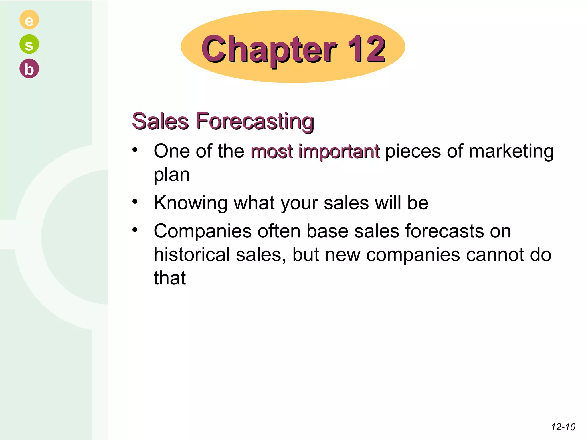 Sales Forecasting One of the  most important  pieces of marketing plan Knowing what your sales will be Companies often base sales forecasts on historical sales, but new companies cannot do that Chapter 12 12- 