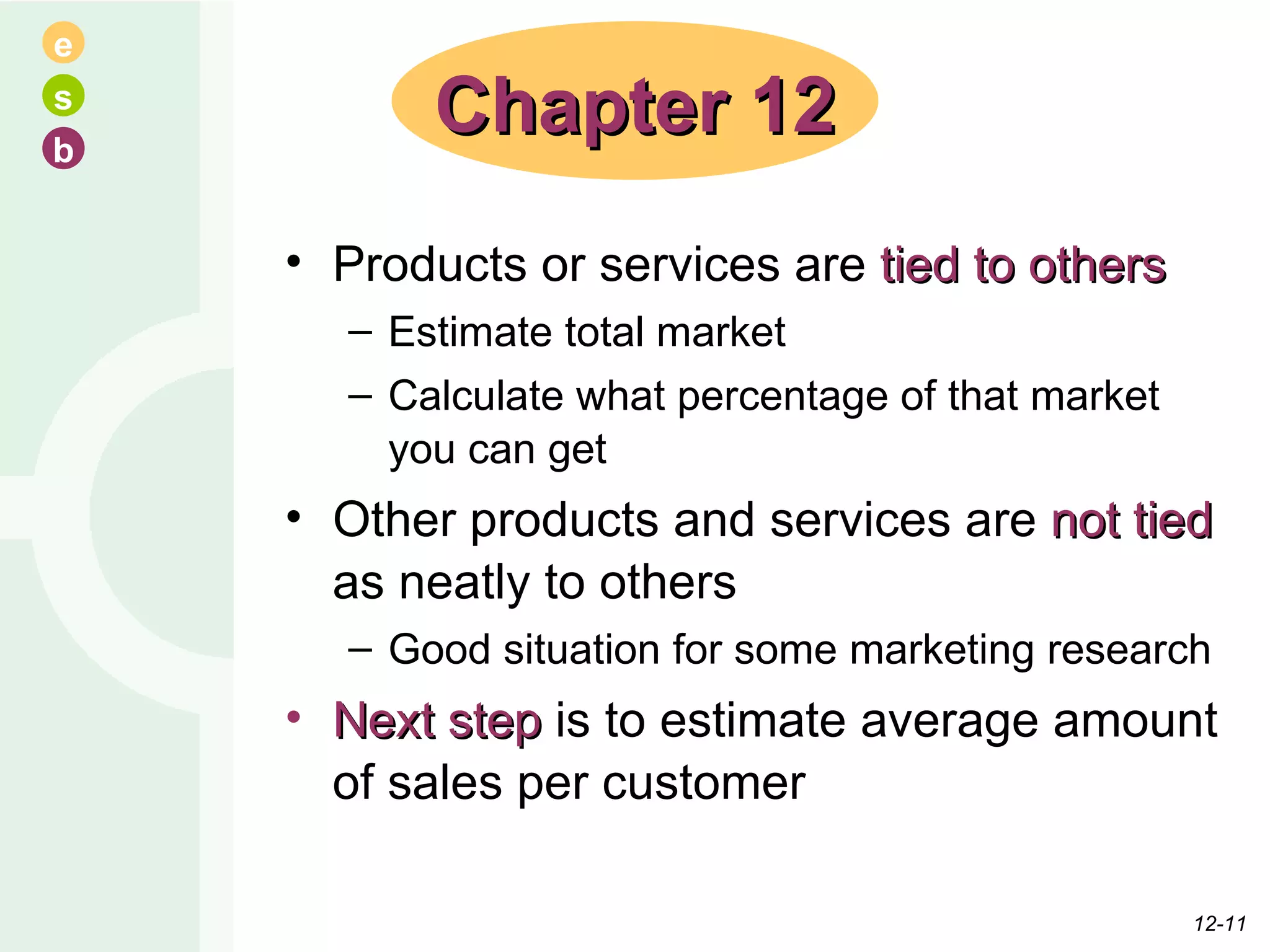 Products or services are  tied to others Estimate total market Calculate what percentage of that market you can get Other products and services are  not tied  as neatly to others Good situation for some marketing research Next step  is to estimate average amount of sales per customer Chapter 12 12- 