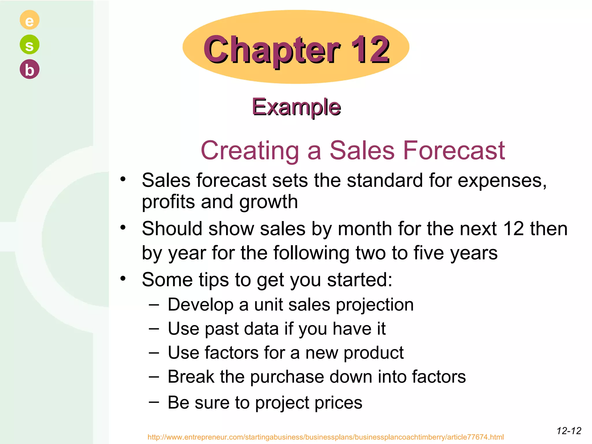 Creating a Sales Forecast Sales forecast sets the standard for expenses, profits and growth  Should show sales by month for the next 12 then by year for the following two to five years   Some tips to get you started: Develop a unit sales projection  Use past data if you have it  Use factors for a new product  Break the purchase down into factors  Be sure to project prices   Chapter 12 Example http://www.entrepreneur.com/startingabusiness/businessplans/businessplancoachtimberry/article77674.html  12- 