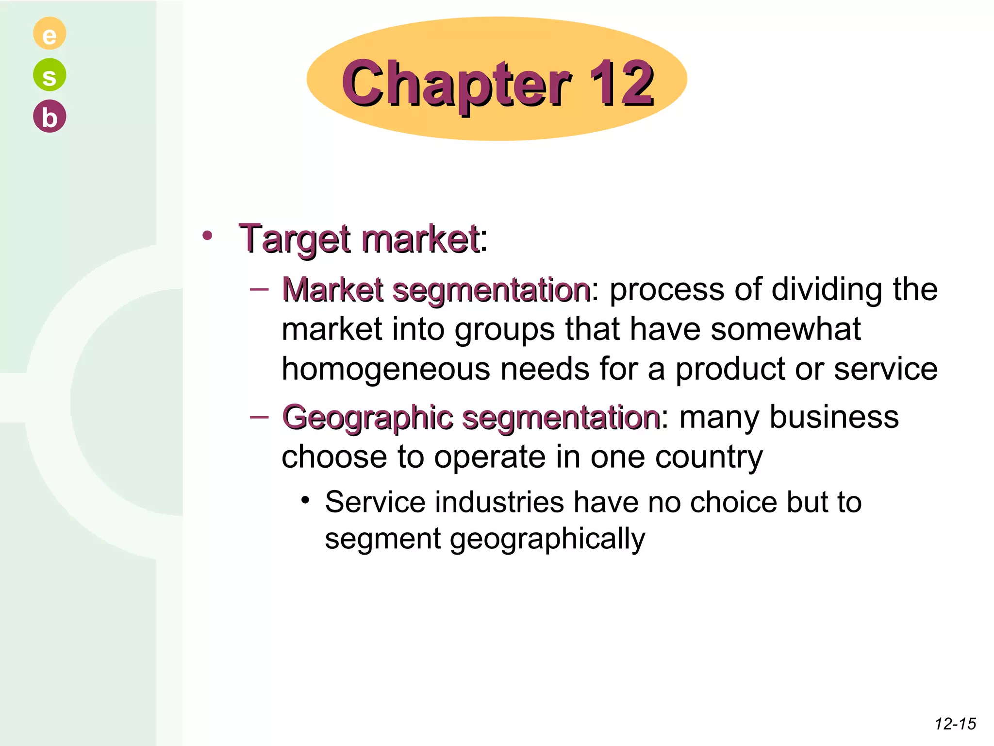 Target market : Market segmentation : process of dividing the market into groups that have somewhat homogeneous needs for a product or service Geographic segmentation : many business choose to operate in one country Service industries have no choice but to segment geographically Chapter 12 12- 