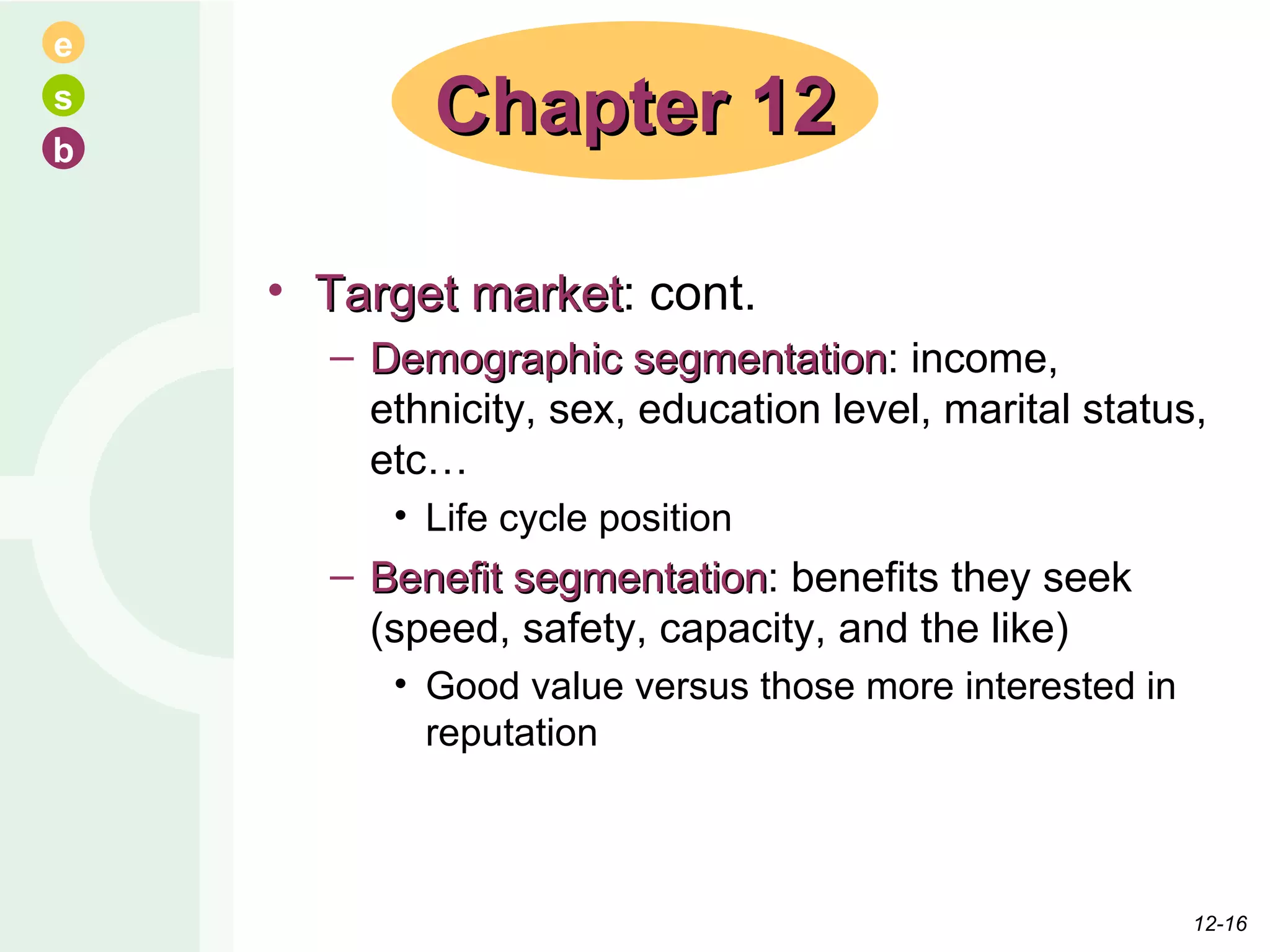 Target market : cont. Demographic segmentation : income, ethnicity, sex, education level, marital status, etc… Life cycle position Benefit segmentation : benefits they seek (speed, safety, capacity, and the like) Good value versus those more interested in reputation Chapter 12 12- 