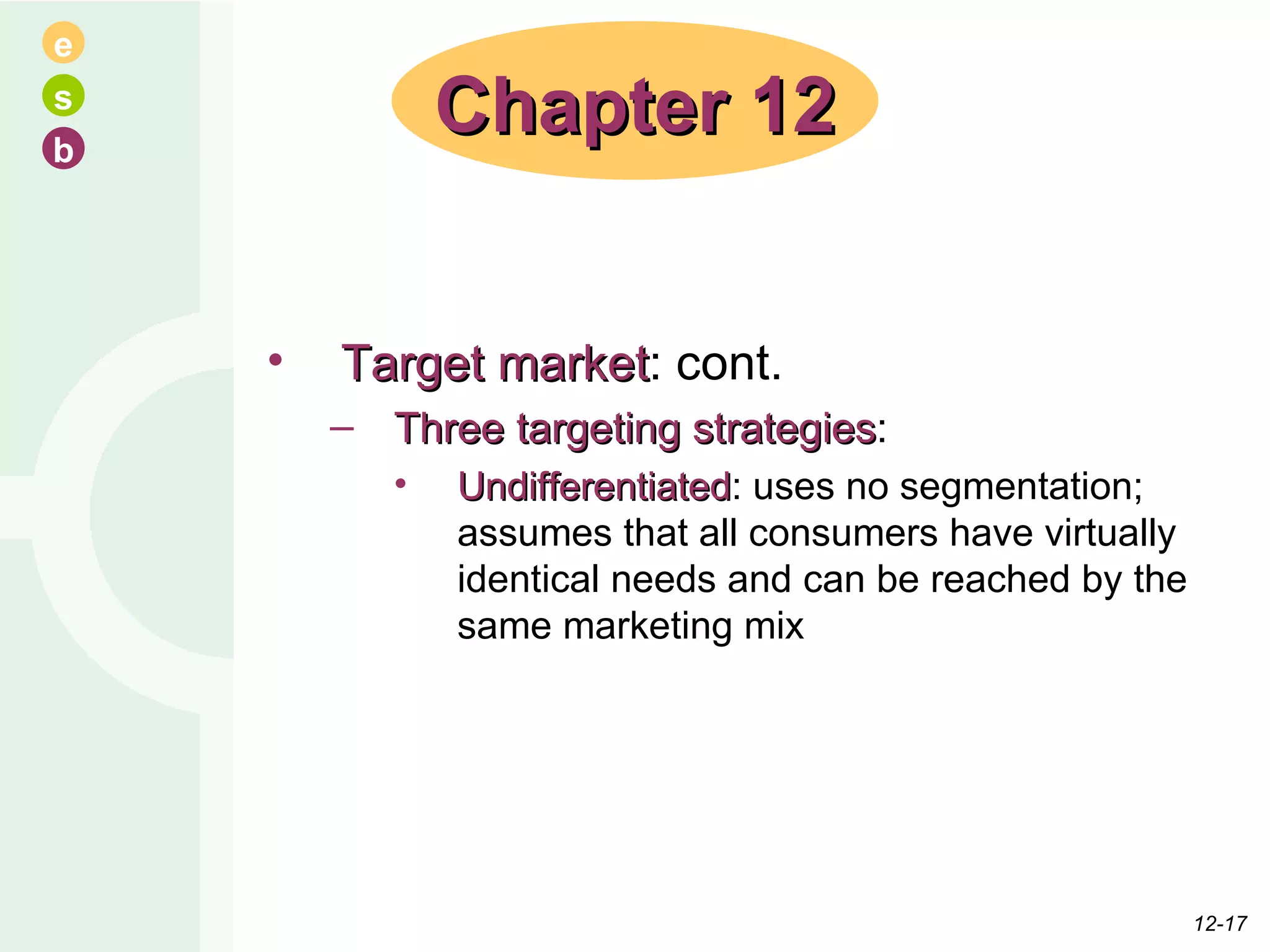 Target market : cont. Three targeting strategies : Undifferentiated : uses no segmentation; assumes that all consumers have virtually identical needs and can be reached by the same marketing mix Chapter 12 12- 