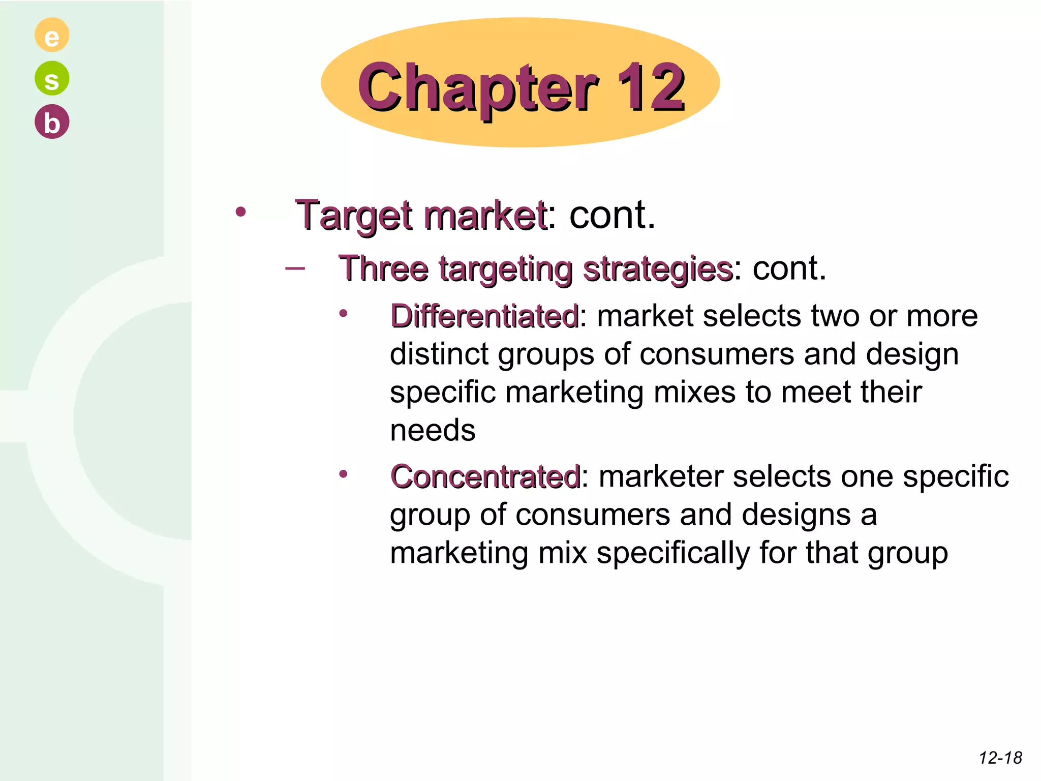 Target market : cont. Three targeting strategies : cont. Differentiated : market selects two or more distinct groups of consumers and design specific marketing mixes to meet their needs Concentrated : marketer selects one specific group of consumers and designs a marketing mix specifically for that group Chapter 12 12- 