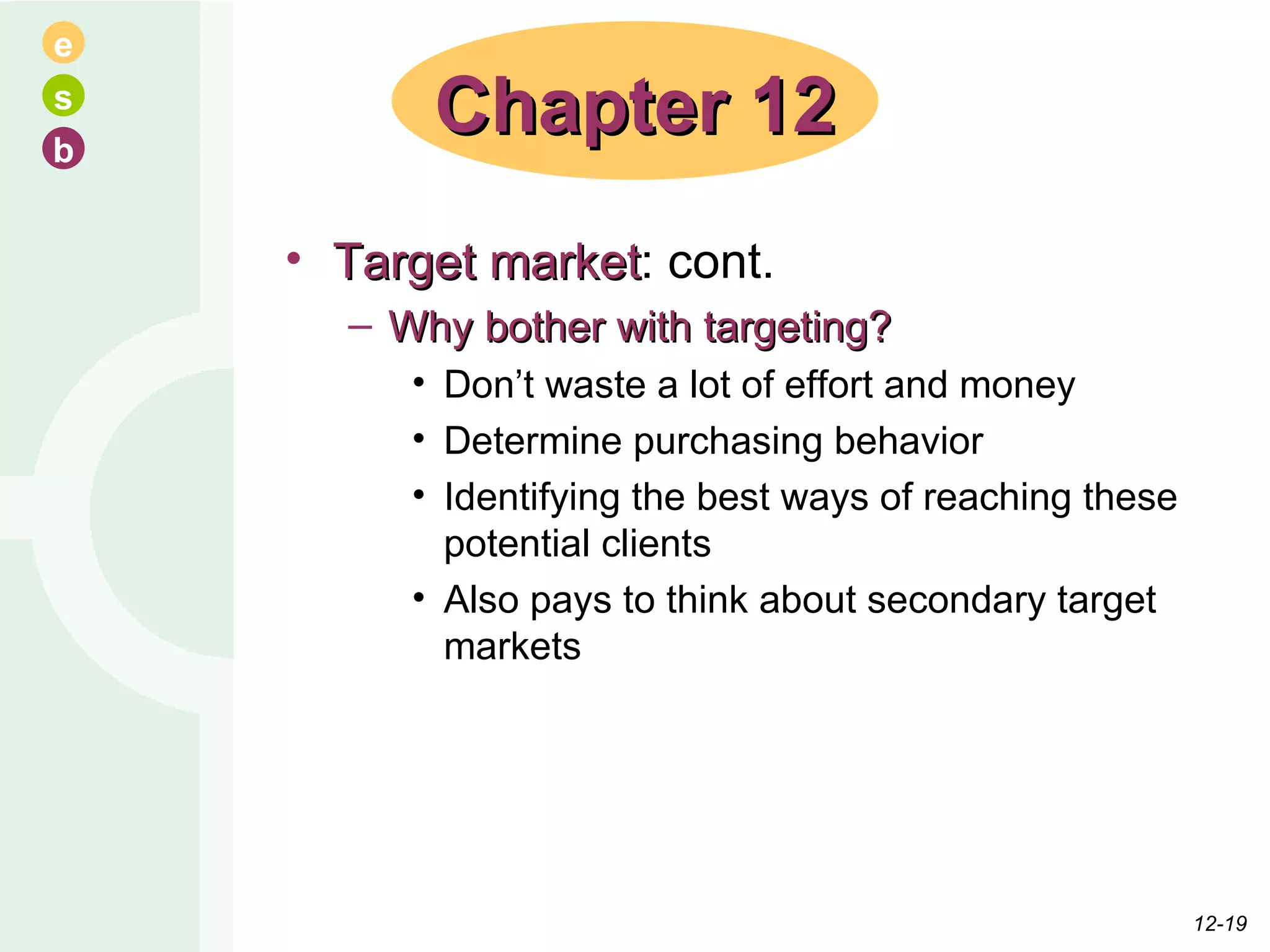 Target market : cont. Why bother with targeting? Don’t waste a lot of effort and money Determine purchasing behavior Identifying the best ways of reaching these potential clients Also pays to think about secondary target markets  Chapter 12 12- 