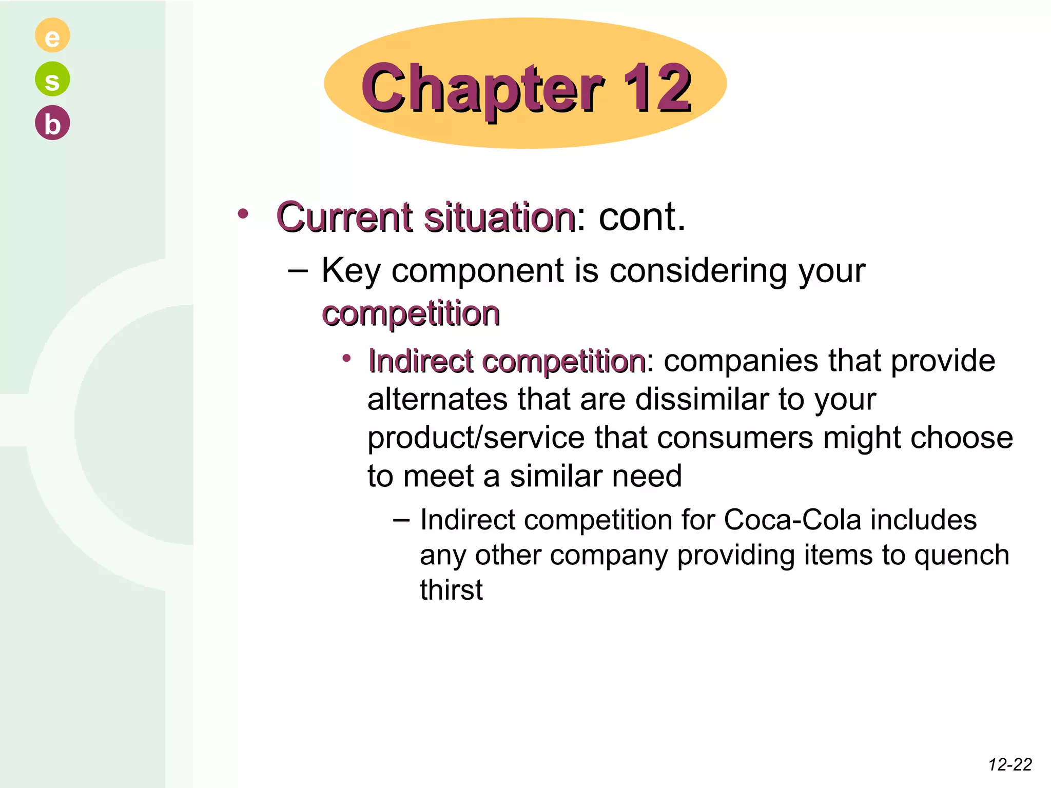 Current situation : cont. Key component is considering your  competition Indirect competition : companies that provide alternates that are dissimilar to your product/service that consumers might choose to meet a similar need Indirect competition for Coca-Cola includes any other company providing items to quench thirst Chapter 12 12- 