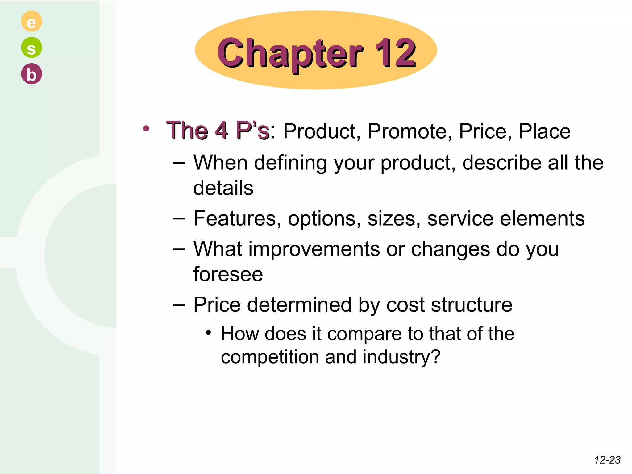 The 4 P’s :  Product, Promote, Price, Place When defining your product, describe all the details Features, options, sizes, service elements What improvements or changes do you foresee Price determined by cost structure How does it compare to that of the competition and industry? Chapter 12 12- 