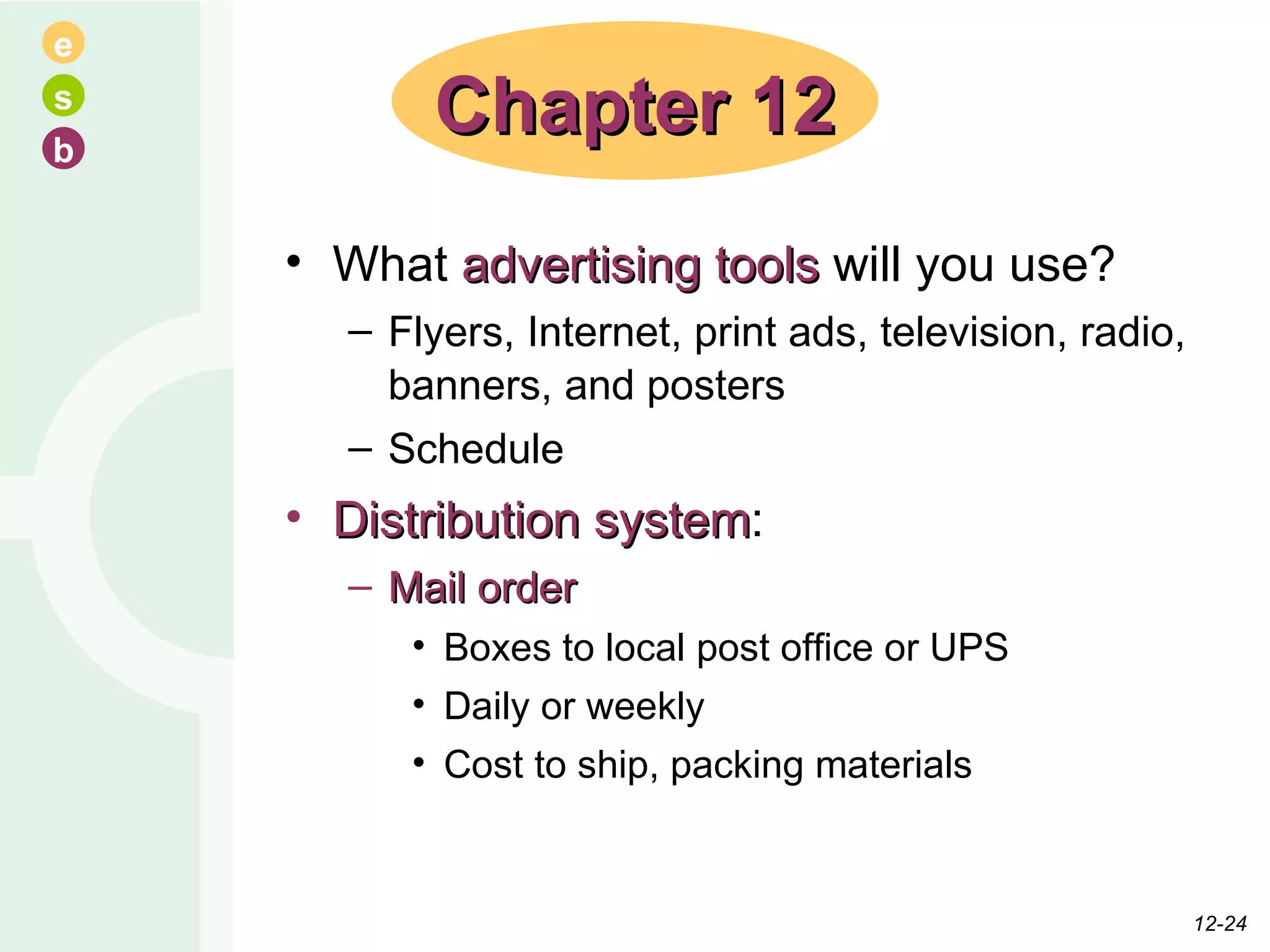 What  advertising tools  will you use? Flyers, Internet, print ads, television, radio, banners, and posters Schedule Distribution system : Mail order Boxes to local post office or UPS Daily or weekly Cost to ship, packing materials Chapter 12 12- 