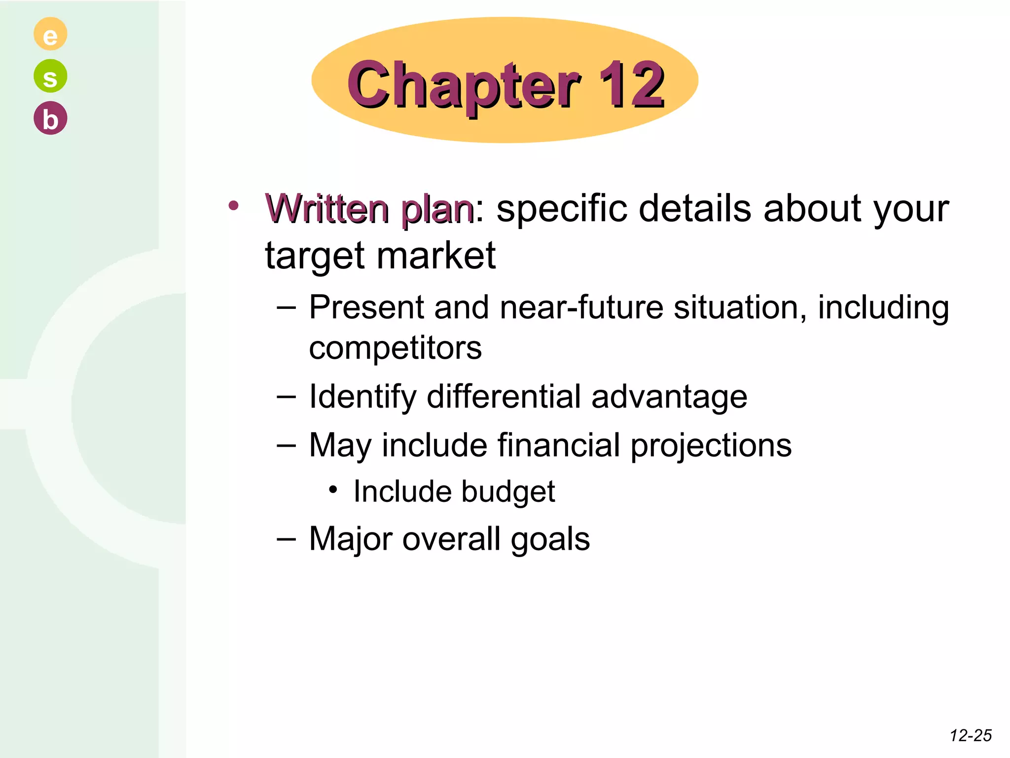 Written plan : specific details about your target market Present and near-future situation, including competitors Identify differential advantage May include financial projections Include budget Major overall goals Chapter 12 12- 