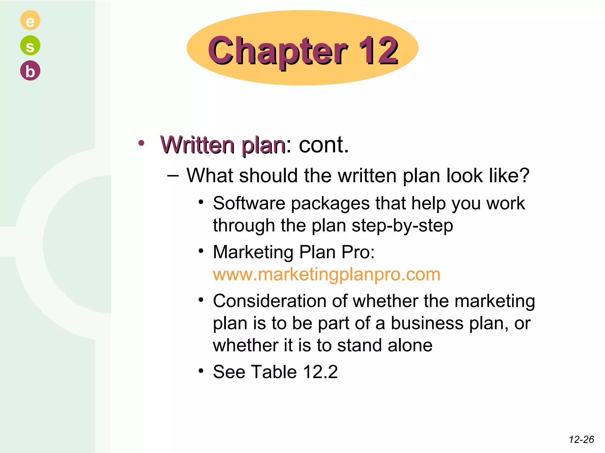 Written plan : cont. What should the written plan look like? Software packages that help you work through the plan step-by-step Marketing Plan Pro:  www.marketingplanpro.com Consideration of whether the marketing plan is to be part of a business plan, or whether it is to stand alone See Table 12.2 Chapter 12 12- 