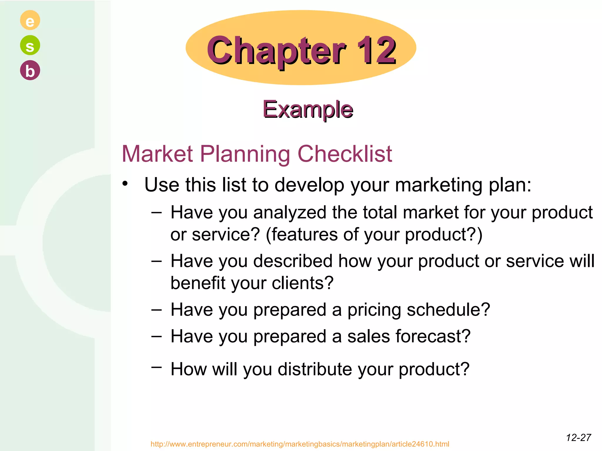 Market Planning Checklist Use this list to develop your marketing plan: Have you analyzed the total market for your product or service? (features of your product?) Have you described how your product or service will benefit your clients?  Have you prepared a pricing schedule?  Have you prepared a sales forecast?  How will you distribute your product?   Chapter 12 Example http://www.entrepreneur.com/marketing/marketingbasics/marketingplan/article24610.html  12- 