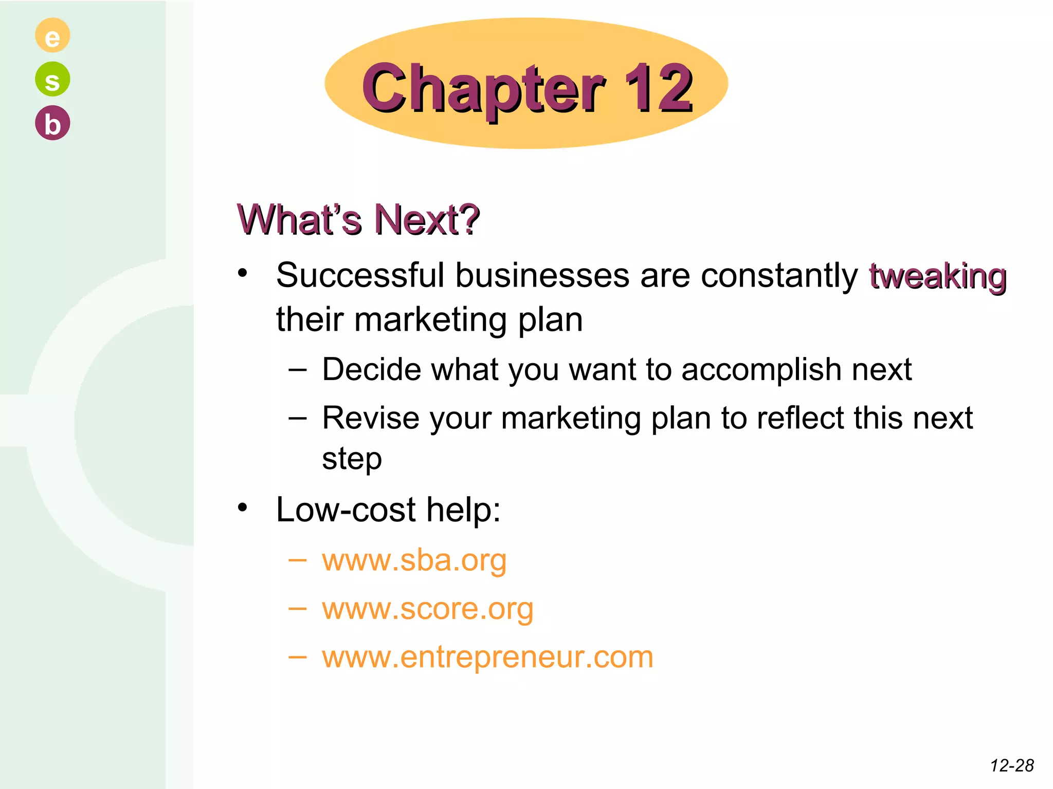 What’s Next? Successful businesses are constantly  tweaking  their marketing plan Decide what you want to accomplish next Revise your marketing plan to reflect this next step Low-cost help: www.sba.org www.score.org www.entrepreneur.com Chapter 12 12- 