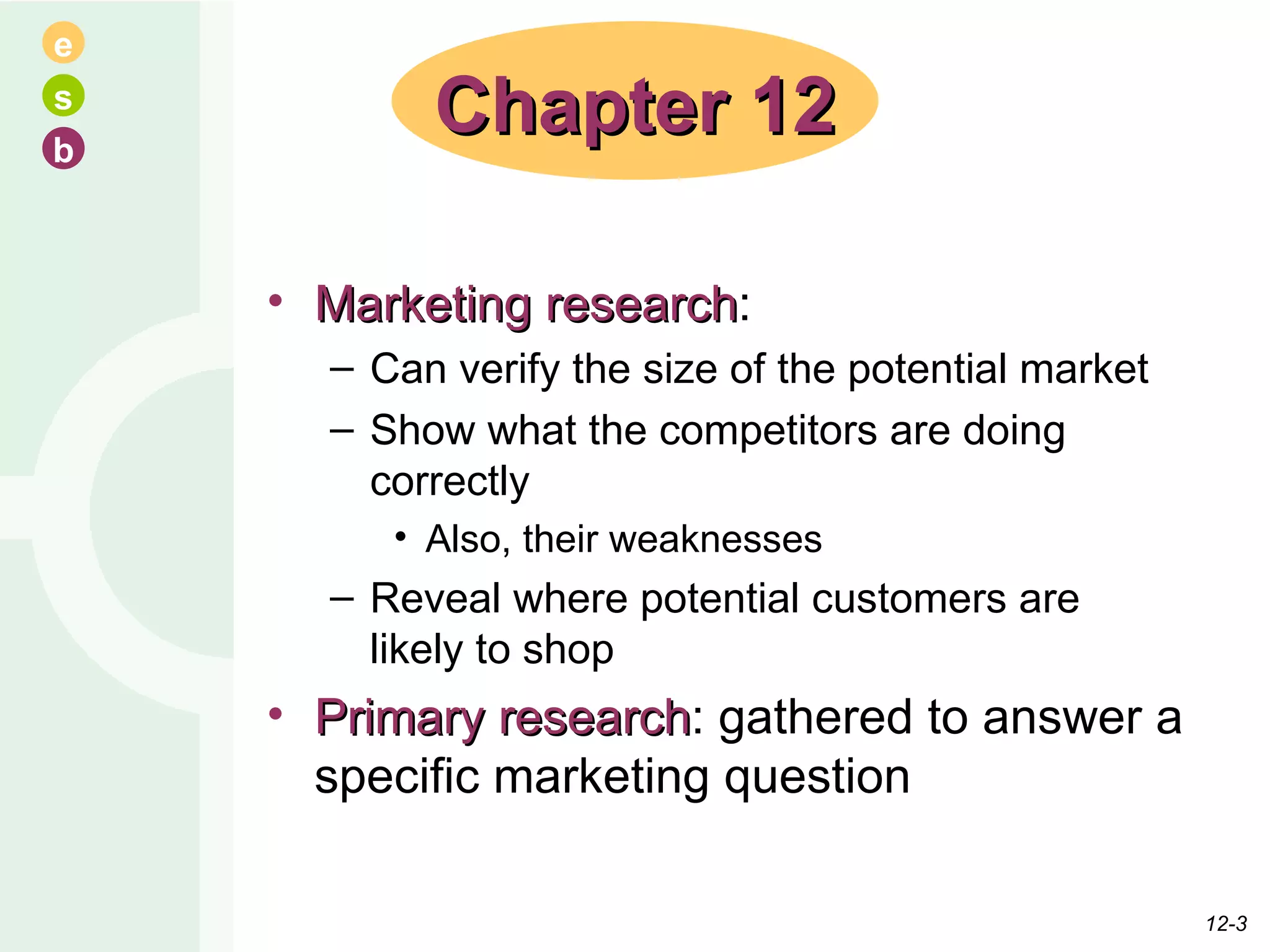Marketing research :  Can verify the size of the potential market Show what the competitors are doing correctly Also, their weaknesses Reveal where potential customers are likely to shop Primary research : gathered to answer a specific marketing question Chapter 12 12- 