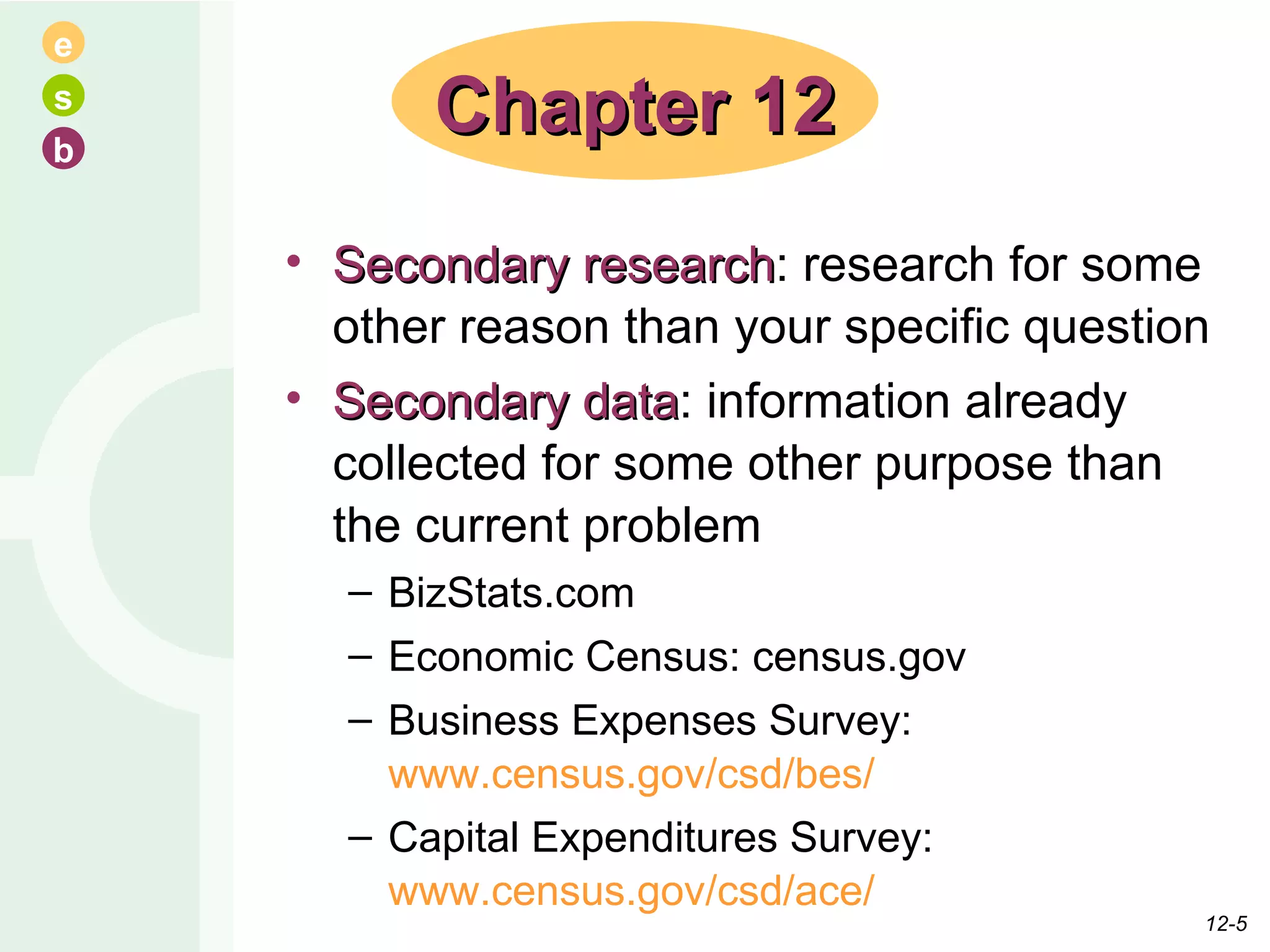 Secondary research : research for some other reason than your specific question Secondary data : information already collected for some other purpose than the current problem BizStats.com Economic Census: census.gov Business Expenses Survey:  www.census.gov/csd/bes/ Capital Expenditures Survey:  www.census.gov/csd/ace/ Chapter 12 12- 