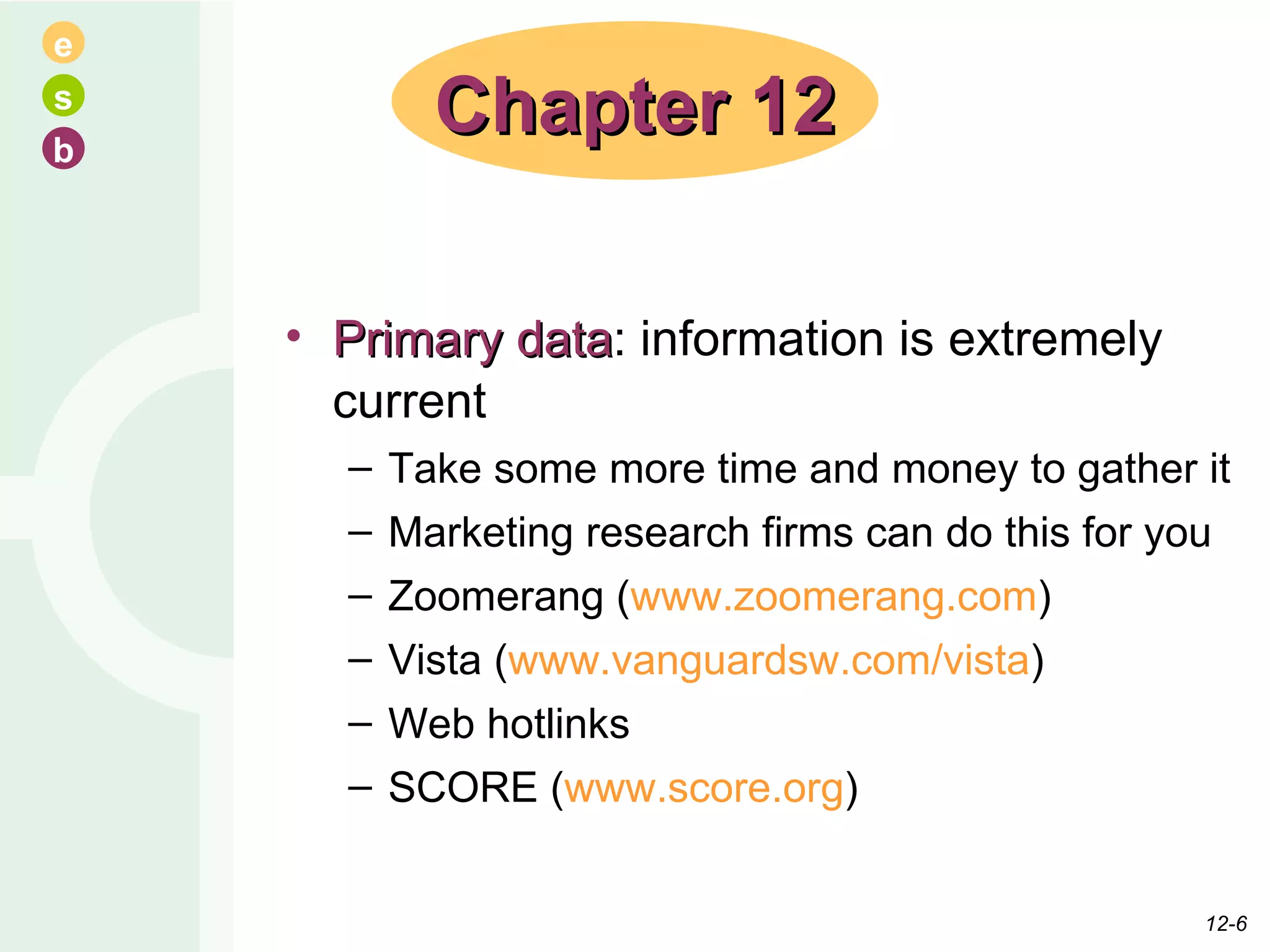 Primary data : information is extremely current Take some more time and money to gather it Marketing research firms can do this for you Zoomerang ( www.zoomerang.com ) Vista ( www.vanguardsw.com/vista ) Web hotlinks SCORE ( www.score.org ) Chapter 12 12- 