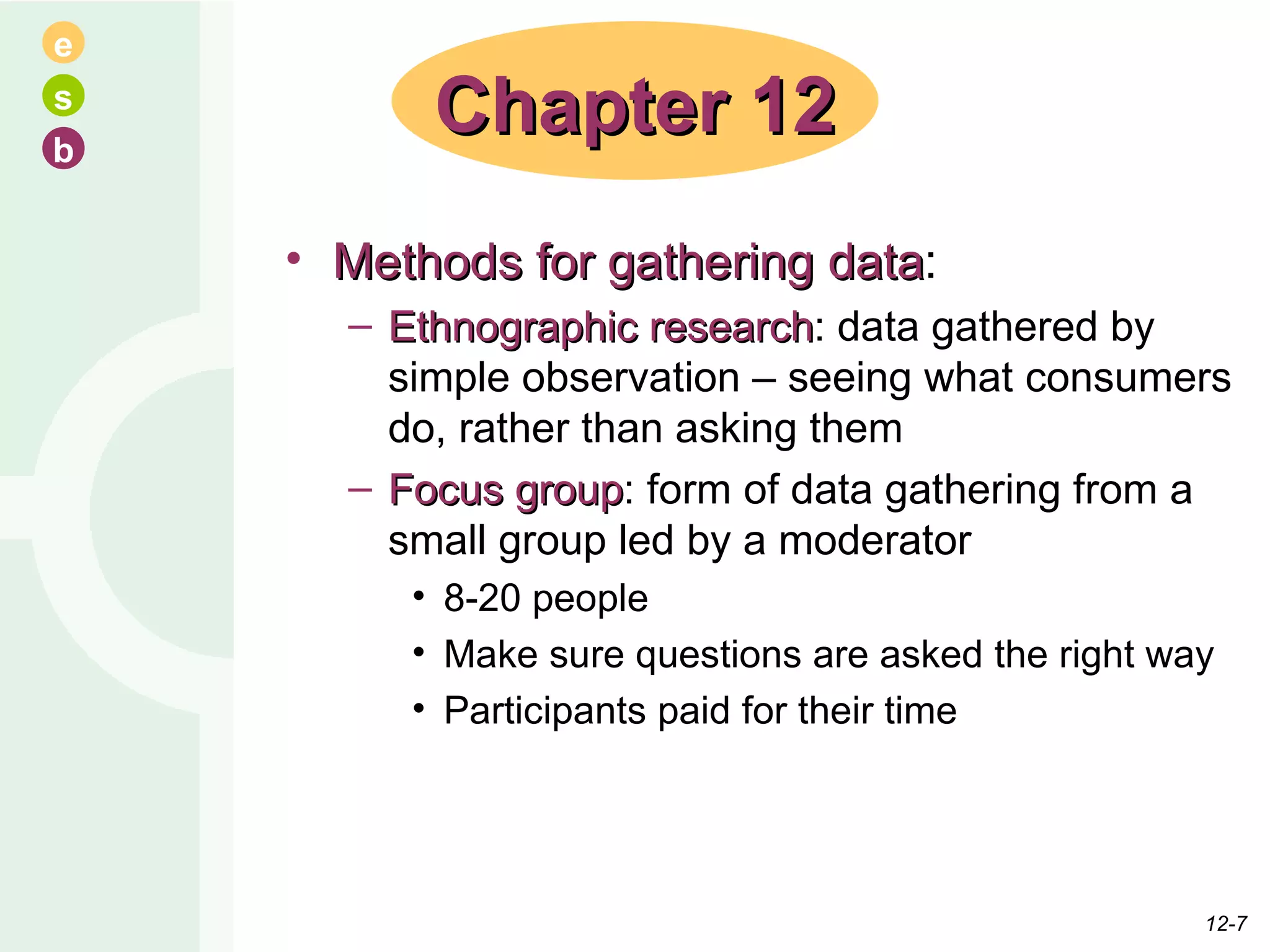 Methods for gathering data : Ethnographic research : data gathered by simple observation – seeing what consumers do, rather than asking them Focus group : form of data gathering from a small group led by a moderator 8-20 people Make sure questions are asked the right way Participants paid for their time Chapter 12 12- 