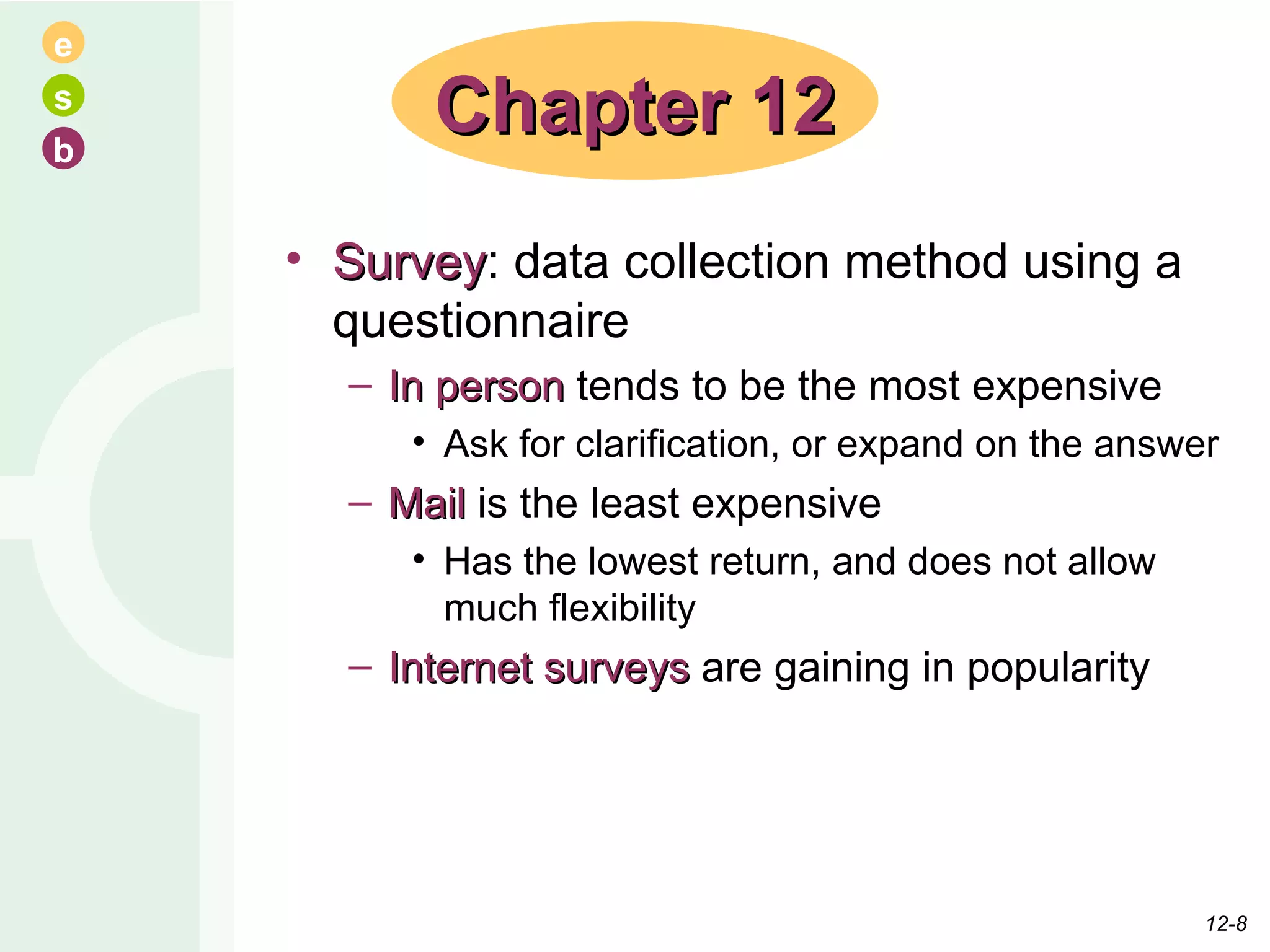 Survey : data collection method using a questionnaire In person  tends to be the most expensive Ask for clarification, or expand on the answer Mail  is the least expensive Has the lowest return, and does not allow much flexibility Internet surveys  are gaining in popularity Chapter 12 12- 